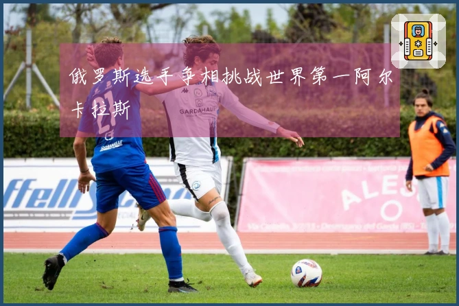 俄罗斯选手争相挑战世界第一阿尔卡拉斯