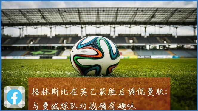 格林斯比在英乙获胜后调侃曼联：与曼城球队对战确有趣味
