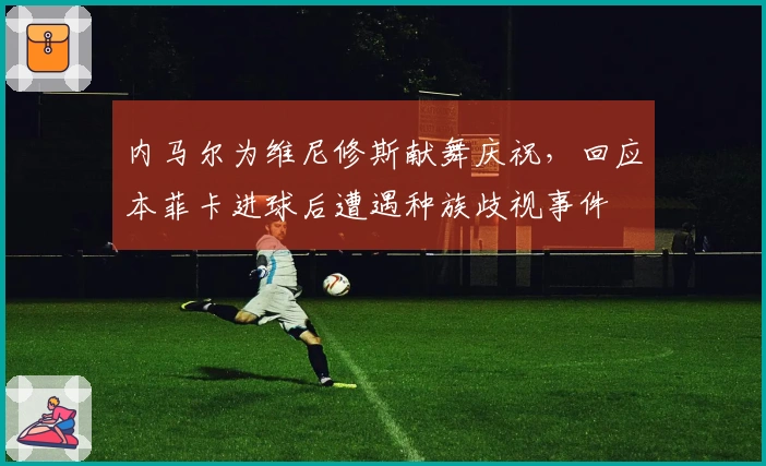 内马尔为维尼修斯献舞庆祝，回应本菲卡进球后遭遇种族歧视事件