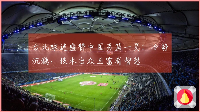 台北球迷盛赞中国男篮一员：冷静沉稳，技术出众且富有智慧