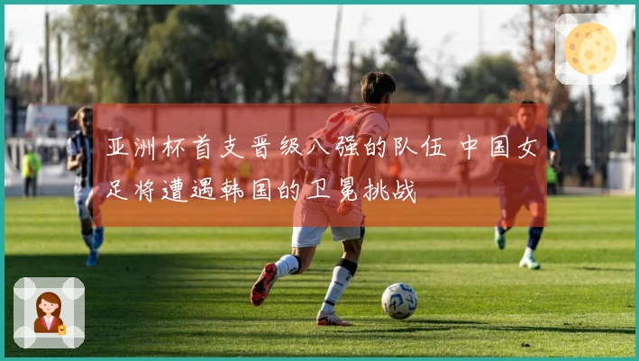 亚洲杯首支晋级八强的队伍 中国女足将遭遇韩国的卫冕挑战