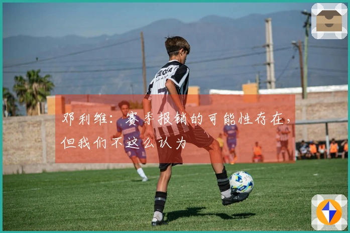 邓利维：赛季报销的可能性存在，但我们不这么认为