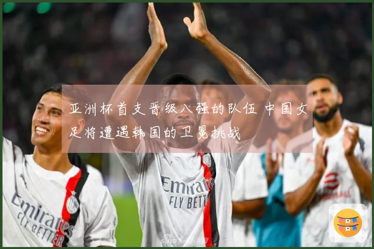 亚洲杯首支晋级八强的队伍 中国女足将遭遇韩国的卫冕挑战