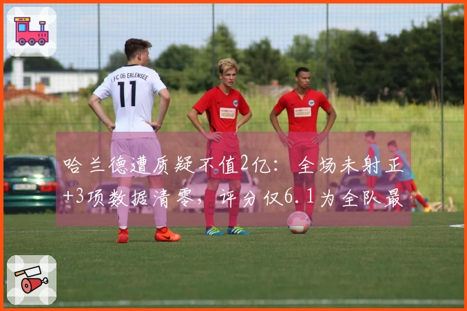 哈兰德遭质疑不值2亿：全场未射正+3项数据清零，评分仅6.1为全队最低