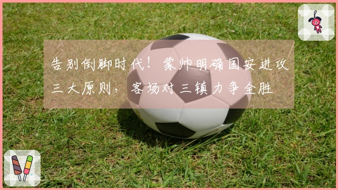 告别倒脚时代！蒙帅明确国安进攻三大原则，客场对三镇力争全胜