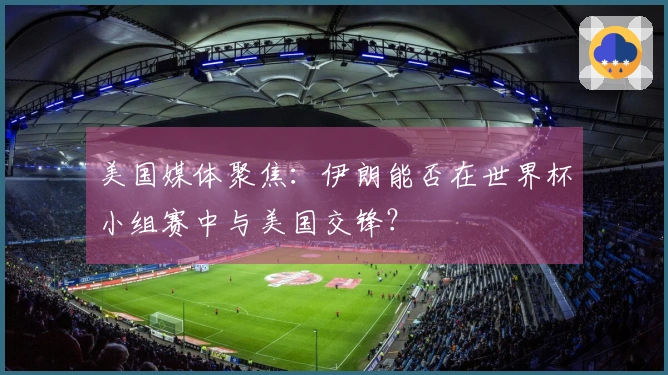 美国媒体聚焦：伊朗能否在世界杯小组赛中与美国交锋？