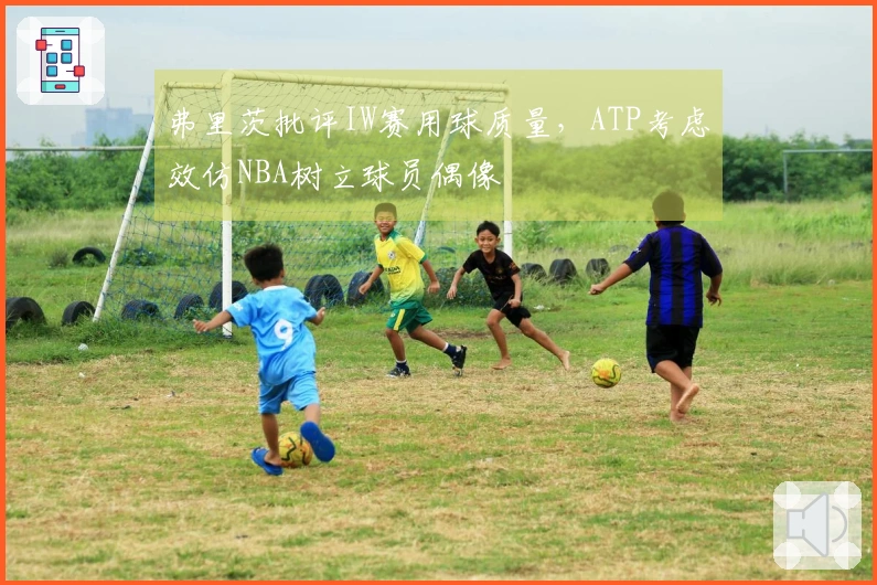 弗里茨批评IW赛用球质量，ATP考虑效仿NBA树立球员偶像