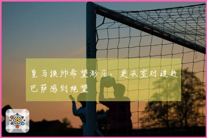 皇马换帅希望渺茫，更衣室对追赶巴萨感到绝望