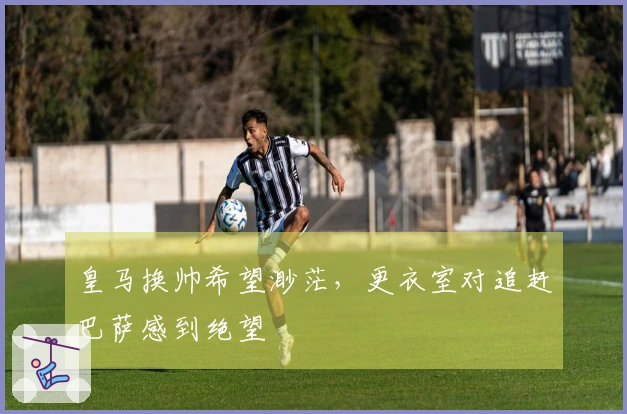 皇马换帅希望渺茫，更衣室对追赶巴萨感到绝望