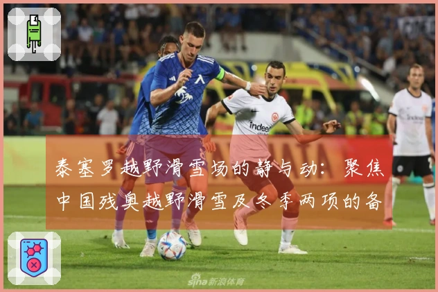 泰塞罗越野滑雪场的静与动：聚焦中国残奥越野滑雪及冬季两项的备战冲刺