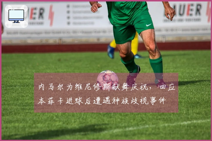 内马尔为维尼修斯献舞庆祝，回应本菲卡进球后遭遇种族歧视事件