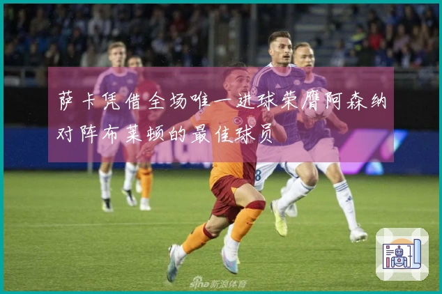 萨卡凭借全场唯一进球荣膺阿森纳对阵布莱顿的最佳球员