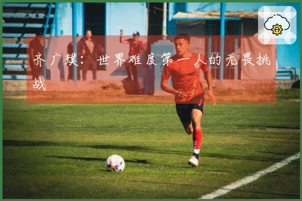 齐广璞：世界难度第一人的无畏挑战