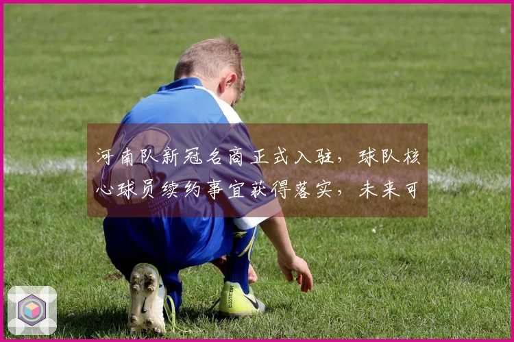 河南队新冠名商正式入驻，球队核心球员续约事宜获得落实，未来可期