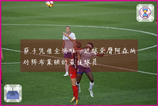 萨卡凭借全场唯一进球荣膺阿森纳对阵布莱顿的最佳球员