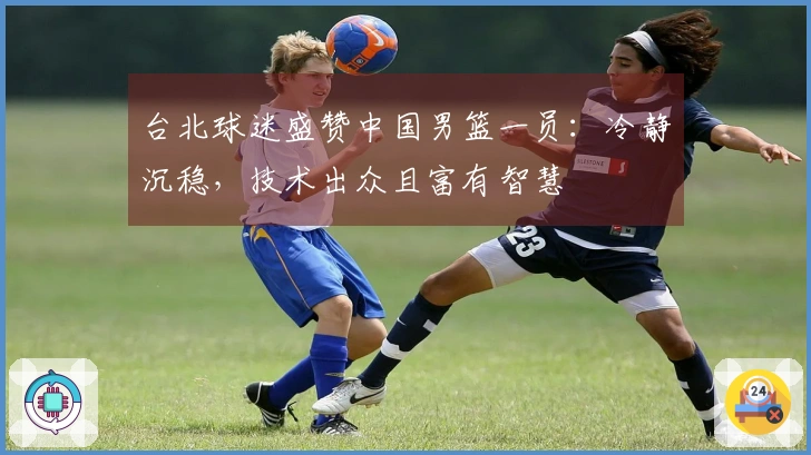 台北球迷盛赞中国男篮一员：冷静沉稳，技术出众且富有智慧